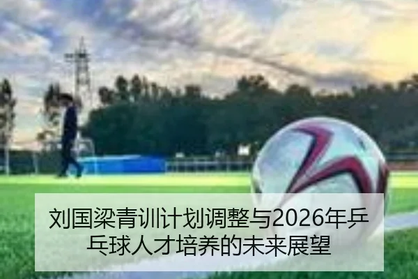 刘国梁青训计划调整与2026年乒乓球人才培养的未来展望